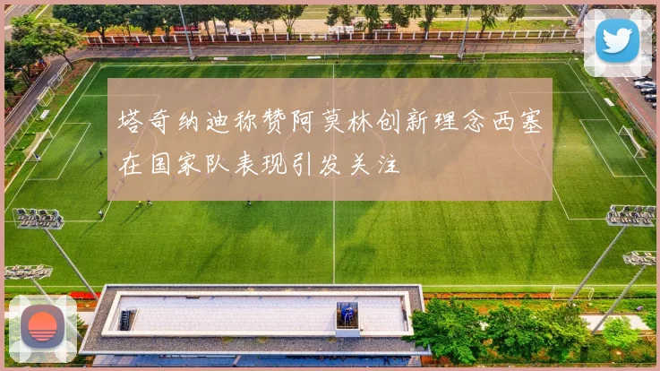 塔奇纳迪称赞阿莫林创新理念西塞在国家队表现引发关注