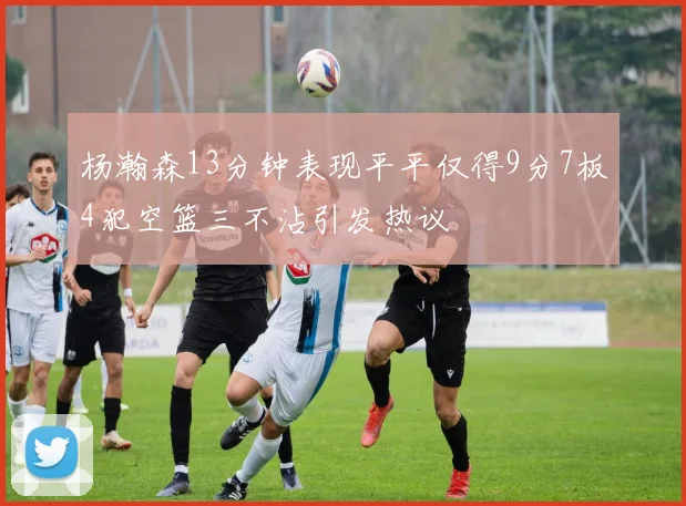 杨瀚森13分钟表现平平仅得9分7板4犯空篮三不沾引发热议