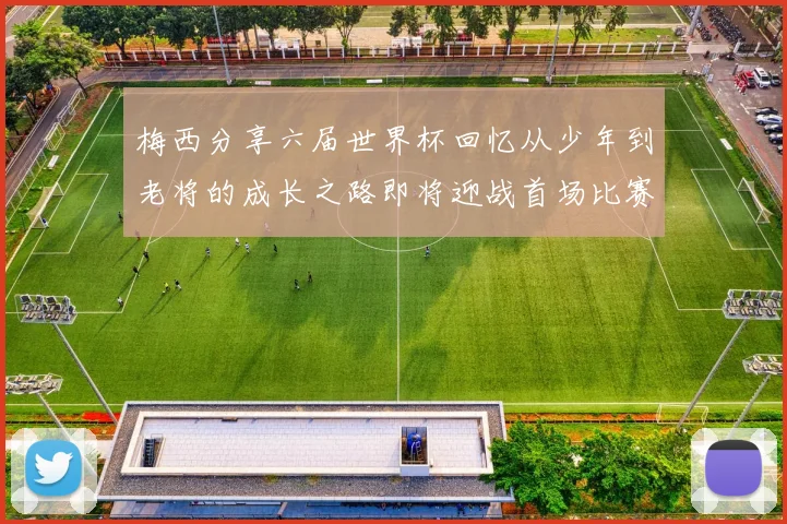 梅西分享六届世界杯回忆从少年到老将的成长之路即将迎战首场比赛