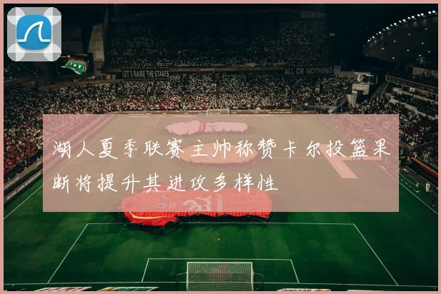 湖人夏季联赛主帅称赞卡尔投篮果断将提升其进攻多样性