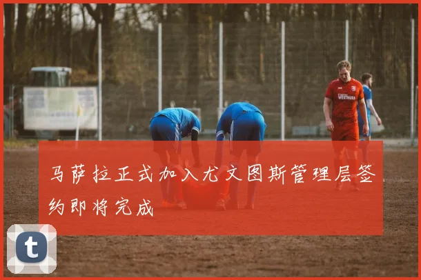 马萨拉正式加入尤文图斯管理层签约即将完成