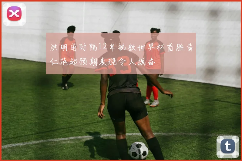 洪明甫时隔12年执教世界杯首胜黄仁范超预期表现令人振奋
