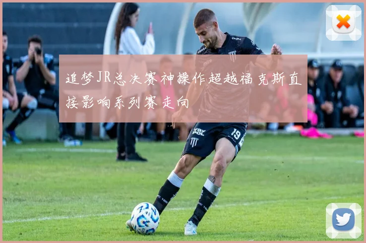 追梦JR总决赛神操作超越福克斯直接影响系列赛走向