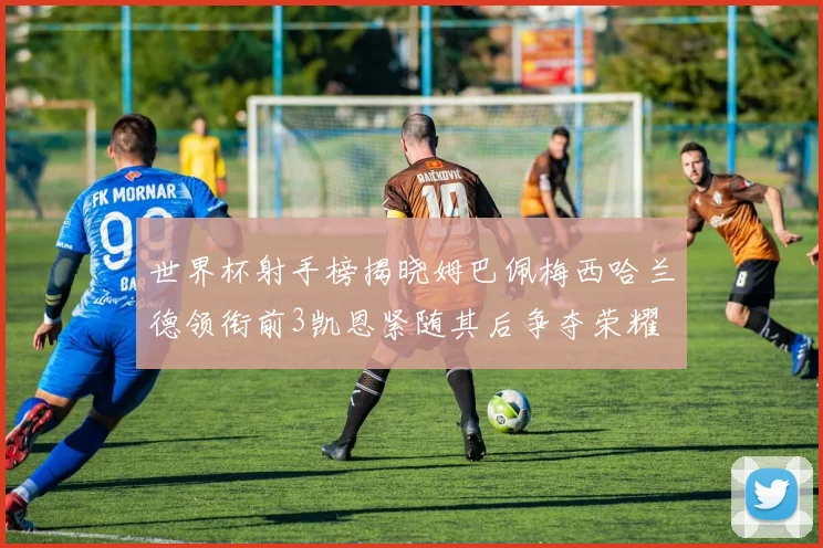 世界杯射手榜揭晓姆巴佩梅西哈兰德领衔前3凯恩紧随其后争夺荣耀