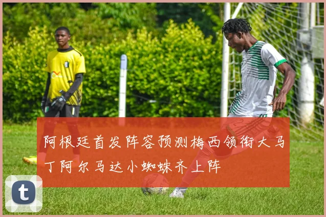 阿根廷首发阵容预测梅西领衔大马丁阿尔马达小蜘蛛齐上阵