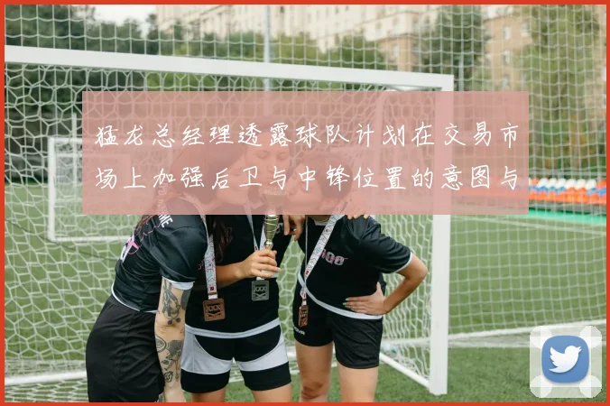 猛龙总经理透露球队计划在交易市场上加强后卫与中锋位置的意图与目标