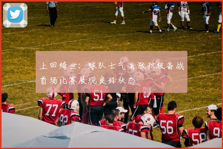 上田绮世：球队士气高涨积极备战首场比赛展现良好状态