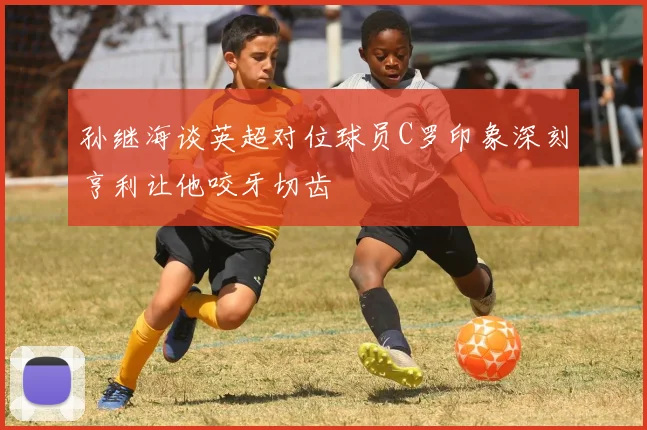 孙继海谈英超对位球员C罗印象深刻亨利让他咬牙切齿