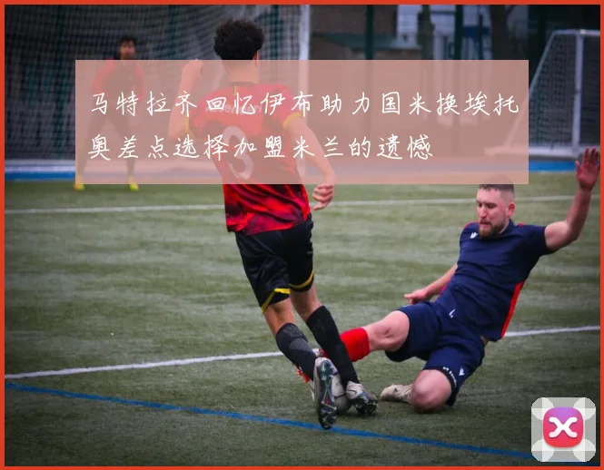 马特拉齐回忆伊布助力国米换埃托奥差点选择加盟米兰的遗憾