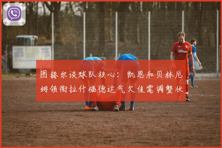 图赫尔谈球队核心：凯恩和贝林厄姆领衔拉什福德运气欠佳需调整状态