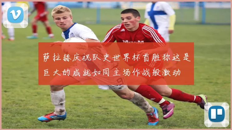 萨拉赫庆祝队史世界杯首胜称这是巨大的成就如同主场作战般激动