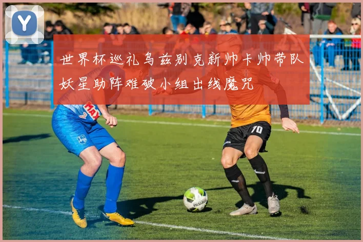 世界杯巡礼乌兹别克新帅卡帅带队妖星助阵难破小组出线魔咒