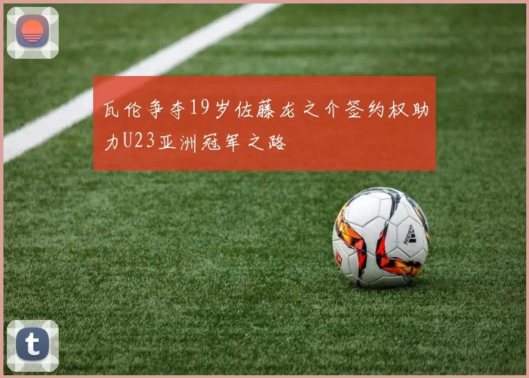 瓦伦争夺19岁佐藤龙之介签约权助力U23亚洲冠军之路