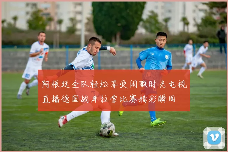 阿根廷全队轻松享受闲暇时光电视直播德国战库拉索比赛精彩瞬间