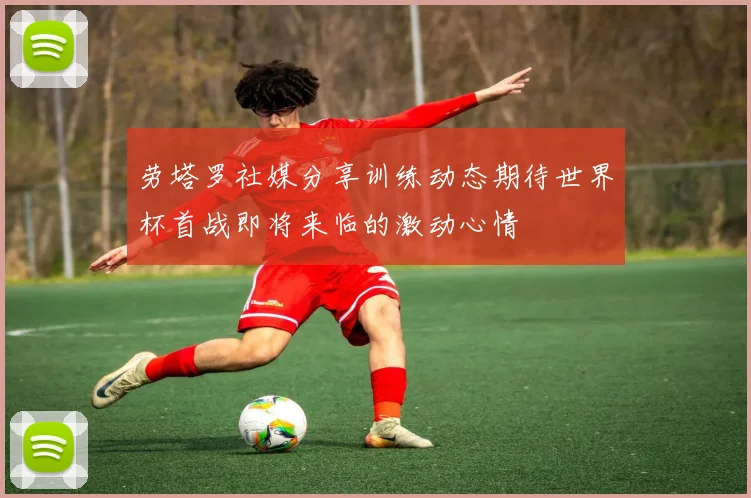 劳塔罗社媒分享训练动态期待世界杯首战即将来临的激动心情