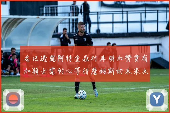 名记透露阿特金森对库明加赞赏有加骑士需耐心等待詹姆斯的未来决定