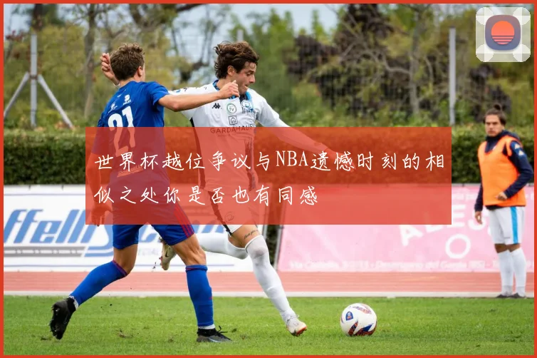 世界杯越位争议与NBA遗憾时刻的相似之处你是否也有同感