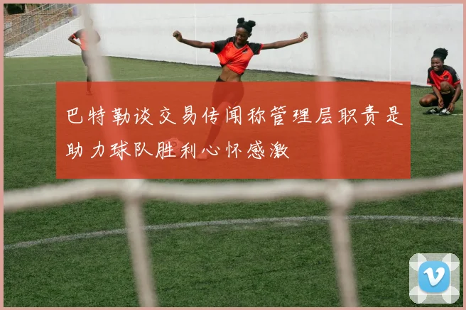 巴特勒谈交易传闻称管理层职责是助力球队胜利心怀感激