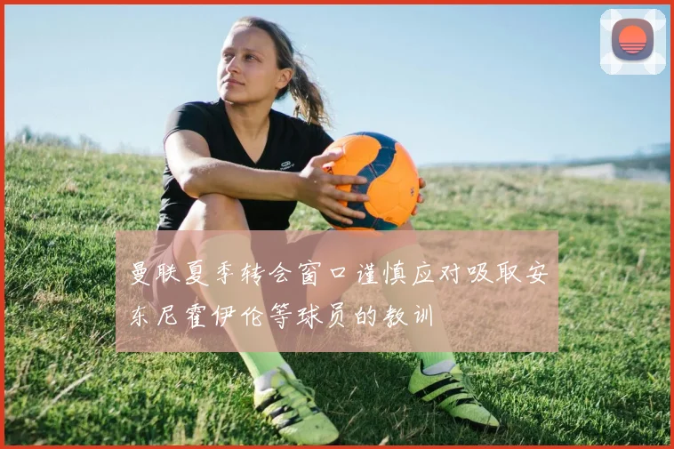 曼联夏季转会窗口谨慎应对吸取安东尼霍伊伦等球员的教训
