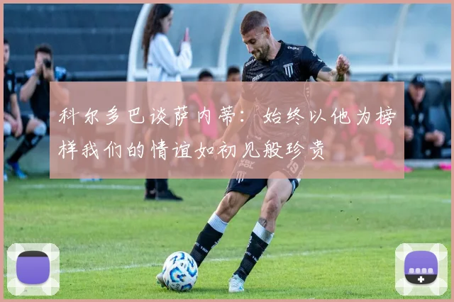 科尔多巴谈萨内蒂：始终以他为榜样我们的情谊如初见般珍贵