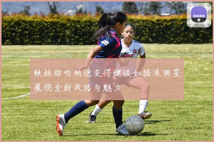 铁林称伦纳德变得健谈如摇滚明星展现全新风格与魅力
