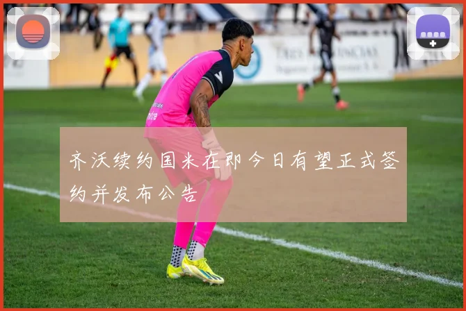 齐沃续约国米在即今日有望正式签约并发布公告