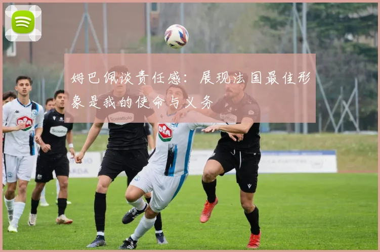 姆巴佩谈责任感：展现法国最佳形象是我的使命与义务